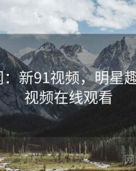 明星趣闻:新91视频,明星趣闻_新91视频在线观看