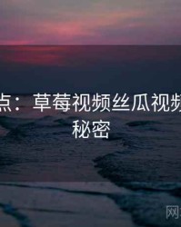 全面盘点：草莓视频丝瓜视频的十个秘密