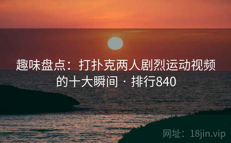 趣味盘点：打扑克两人剧烈运动视频的十大瞬间 · 排行840