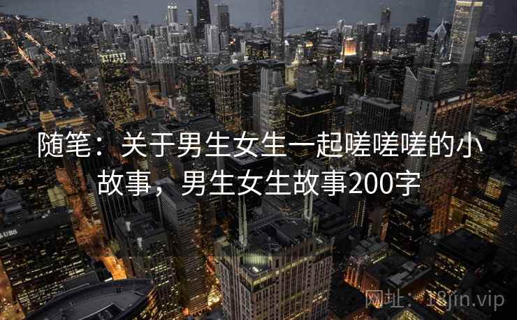 随笔：关于男生女生一起嗟嗟嗟的小故事，男生女生故事200字
