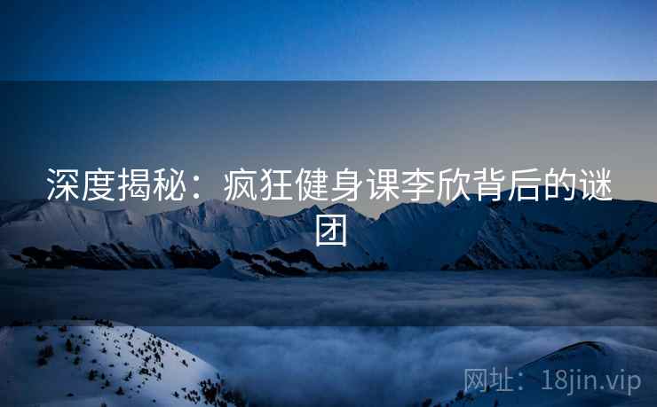 深度揭秘：疯狂健身课李欣背后的谜团