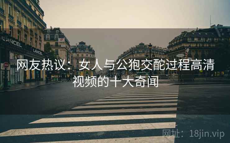 网友热议:女人与公狍交酡过程高清视频的十大奇闻 网友热议:女人与公狍交酡过程高清视频的十大奇闻