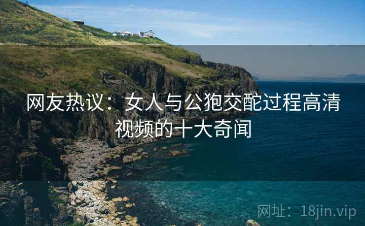 网友热议:女人与公狍交酡过程高清视频的十大奇闻 网友热议:女人与公狍交酡过程高清视频的十大奇闻