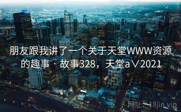 朋友跟我讲了一个关于天堂WWW资源的趣事 · 故事328，天堂a∨2021