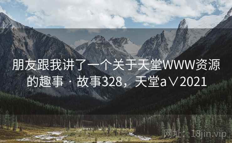 朋友跟我讲了一个关于天堂WWW资源的趣事 · 故事328，天堂a∨2021