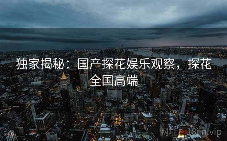 独家揭秘:国产探花娱乐观察,探花全国高端 独家揭秘:国产探花娱乐观察,探花全国高端
