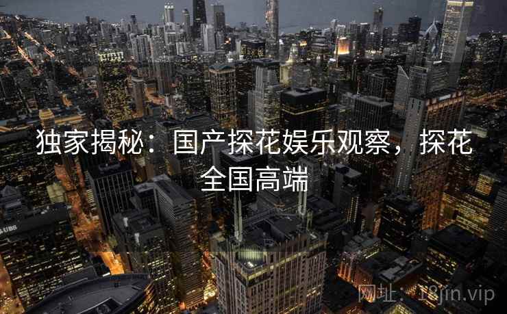 独家揭秘:国产探花娱乐观察,探花全国高端 独家揭秘:国产探花娱乐观察,探花全国高端