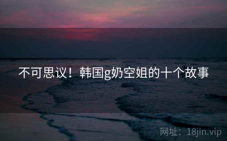 不可思议!韩国g奶空姐的十个故事 不可思议!韩国g奶空姐的十个故事