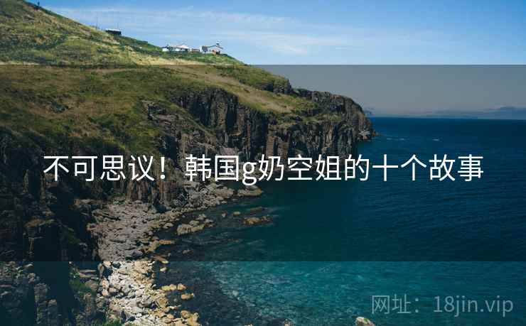 不可思议!韩国g奶空姐的十个故事 不可思议!韩国g奶空姐的十个故事