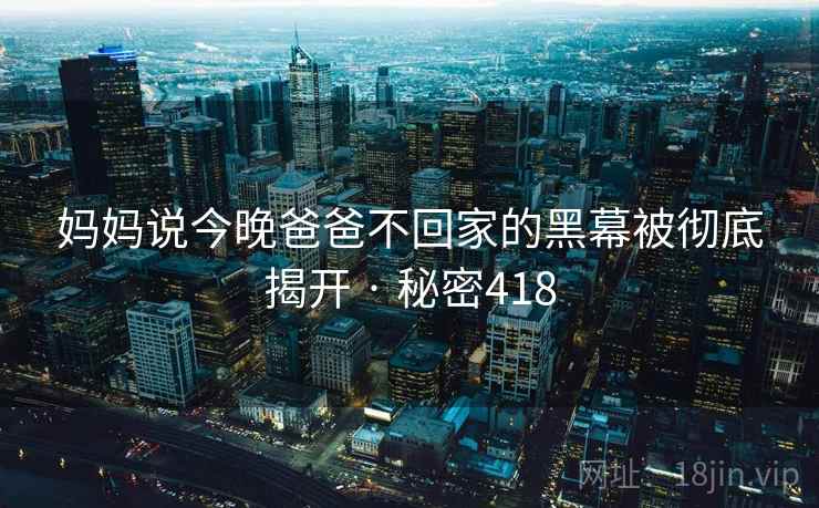 妈妈说今晚爸爸不回家的黑幕被彻底揭开 · 秘密418 妈妈说今晚爸爸不回家的黑幕被彻底揭开 · 秘密418
