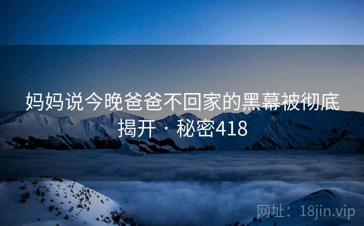 妈妈说今晚爸爸不回家的黑幕被彻底揭开 · 秘密418 妈妈说今晚爸爸不回家的黑幕被彻底揭开 · 秘密418