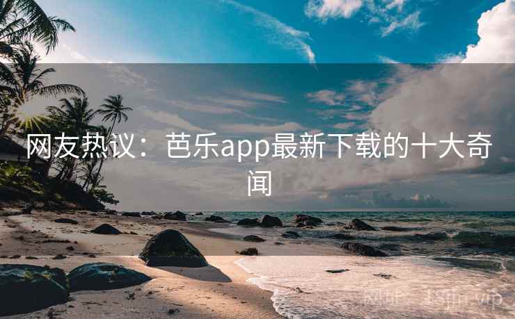网友热议：芭乐app最新下载的十大奇闻